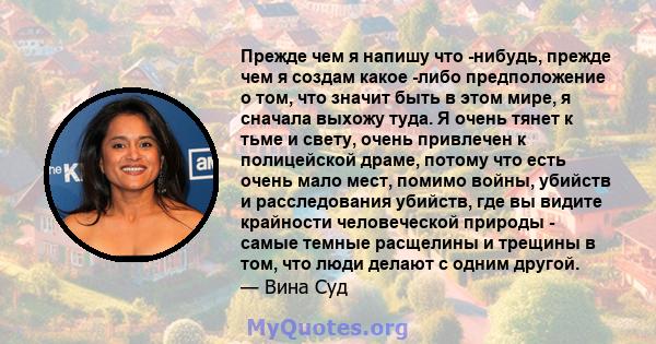 Прежде чем я напишу что -нибудь, прежде чем я создам какое -либо предположение о том, что значит быть в этом мире, я сначала выхожу туда. Я очень тянет к тьме и свету, очень привлечен к полицейской драме, потому что