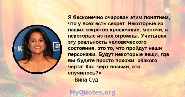 Я бесконечно очарован этим понятием, что у всех есть секрет. Некоторые из наших секретов крошечные, мелочи, а некоторые из них огромны. Учитывая эту реальность человеческого состояния, это то, что пройдут наши