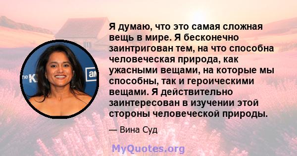 Я думаю, что это самая сложная вещь в мире. Я бесконечно заинтригован тем, на что способна человеческая природа, как ужасными вещами, на которые мы способны, так и героическими вещами. Я действительно заинтересован в