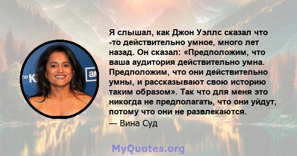 Я слышал, как Джон Уэллс сказал что -то действительно умное, много лет назад. Он сказал: «Предположим, что ваша аудитория действительно умна. Предположим, что они действительно умны, и рассказывают свою историю таким