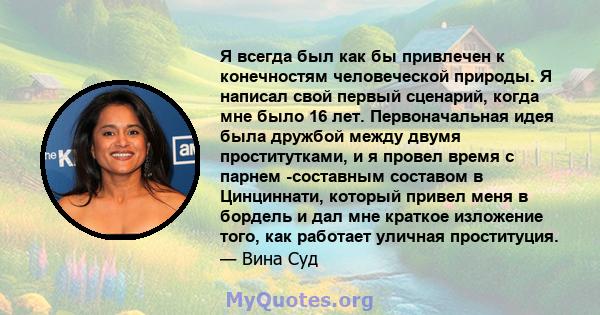 Я всегда был как бы привлечен к конечностям человеческой природы. Я написал свой первый сценарий, когда мне было 16 лет. Первоначальная идея была дружбой между двумя проститутками, и я провел время с парнем -составным