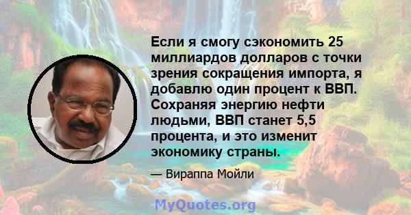 Если я смогу сэкономить 25 миллиардов долларов с точки зрения сокращения импорта, я добавлю один процент к ВВП. Сохраняя энергию нефти людьми, ВВП станет 5,5 процента, и это изменит экономику страны.