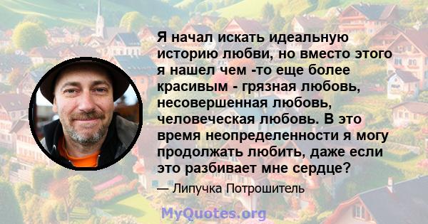 Я начал искать идеальную историю любви, но вместо этого я нашел чем -то еще более красивым - грязная любовь, несовершенная любовь, человеческая любовь. В это время неопределенности я могу продолжать любить, даже если