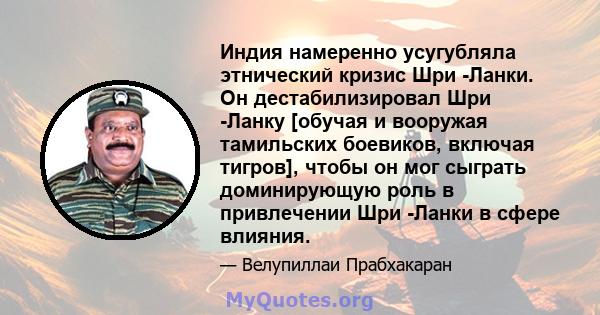 Индия намеренно усугубляла этнический кризис Шри -Ланки. Он дестабилизировал Шри -Ланку [обучая и вооружая тамильских боевиков, включая тигров], чтобы он мог сыграть доминирующую роль в привлечении Шри -Ланки в сфере