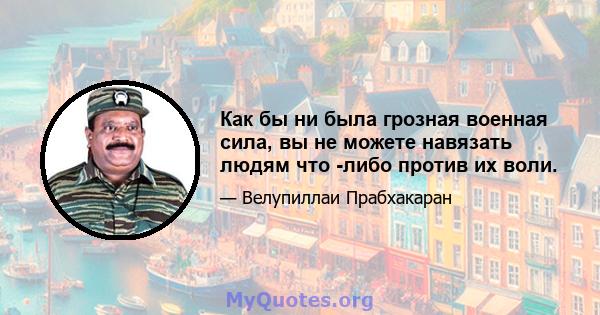 Как бы ни была грозная военная сила, вы не можете навязать людям что -либо против их воли.