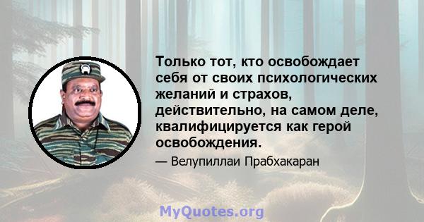 Только тот, кто освобождает себя от своих психологических желаний и страхов, действительно, на самом деле, квалифицируется как герой освобождения.