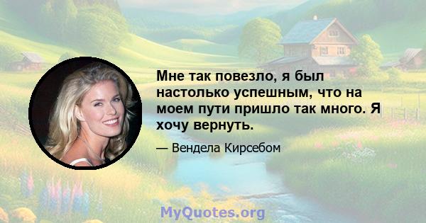 Мне так повезло, я был настолько успешным, что на моем пути пришло так много. Я хочу вернуть.