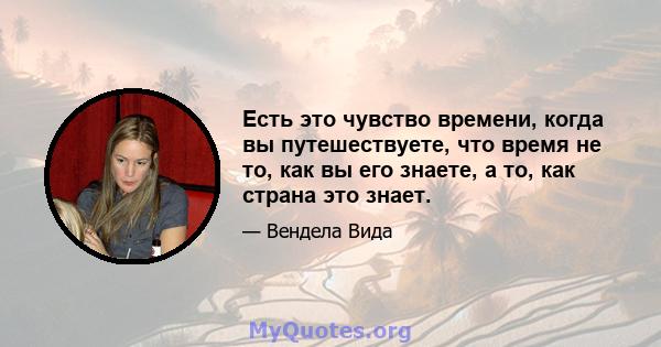 Есть это чувство времени, когда вы путешествуете, что время не то, как вы его знаете, а то, как страна это знает.