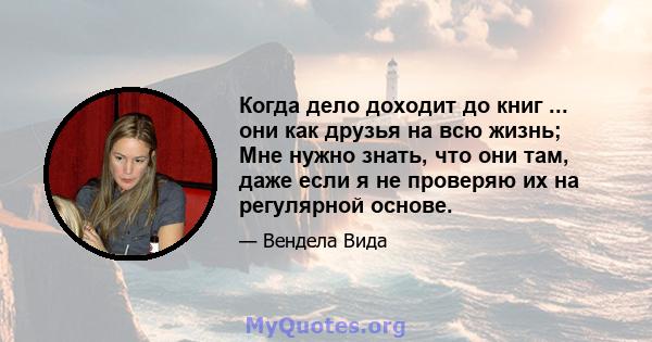 Когда дело доходит до книг ... они как друзья на всю жизнь; Мне нужно знать, что они там, даже если я не проверяю их на регулярной основе.