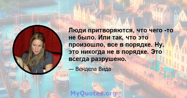 Люди притворяются, что чего -то не было. Или так, что это произошло, все в порядке. Ну, это никогда не в порядке. Это всегда разрушено.