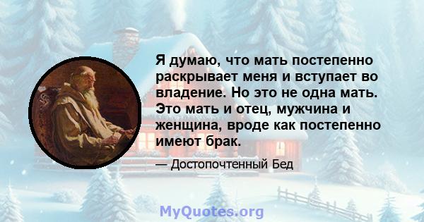 Я думаю, что мать постепенно раскрывает меня и вступает во владение. Но это не одна мать. Это мать и отец, мужчина и женщина, вроде как постепенно имеют брак.