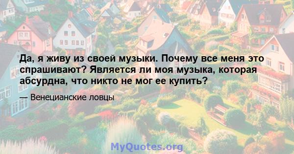 Да, я живу из своей музыки. Почему все меня это спрашивают? Является ли моя музыка, которая абсурдна, что никто не мог ее купить?