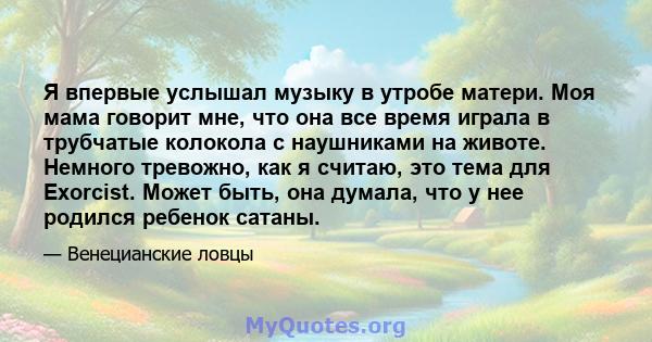 Я впервые услышал музыку в утробе матери. Моя мама говорит мне, что она все время играла в трубчатые колокола с наушниками на животе. Немного тревожно, как я считаю, это тема для Exorcist. Может быть, она думала, что у