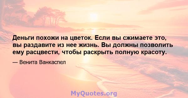 Деньги похожи на цветок. Если вы сжимаете это, вы раздавите из нее жизнь. Вы должны позволить ему расцвести, чтобы раскрыть полную красоту.