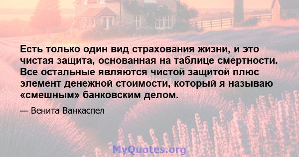 Есть только один вид страхования жизни, и это чистая защита, основанная на таблице смертности. Все остальные являются чистой защитой плюс элемент денежной стоимости, который я называю «смешным» банковским делом.