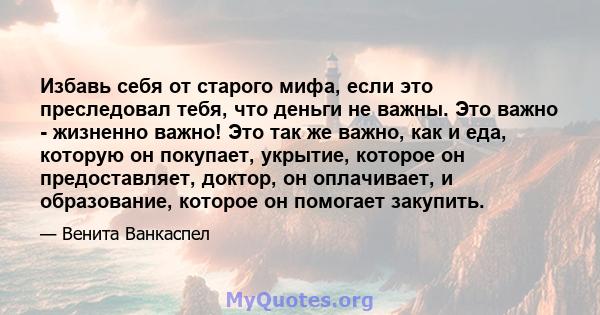 Избавь себя от старого мифа, если это преследовал тебя, что деньги не важны. Это важно - жизненно важно! Это так же важно, как и еда, которую он покупает, укрытие, которое он предоставляет, доктор, он оплачивает, и