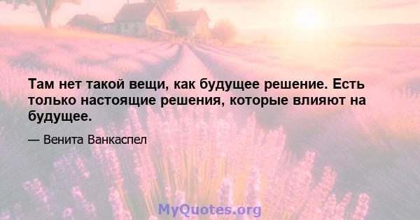 Там нет такой вещи, как будущее решение. Есть только настоящие решения, которые влияют на будущее.