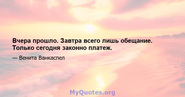 Вчера прошло. Завтра всего лишь обещание. Только сегодня законно платеж.