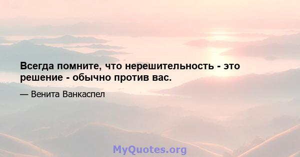 Всегда помните, что нерешительность - это решение - обычно против вас.