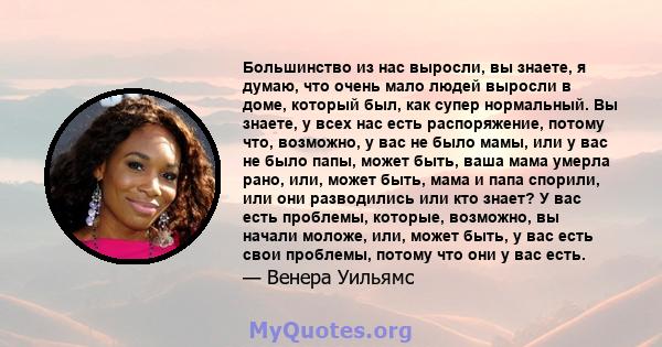 Большинство из нас выросли, вы знаете, я думаю, что очень мало людей выросли в доме, который был, как супер нормальный. Вы знаете, у всех нас есть распоряжение, потому что, возможно, у вас не было мамы, или у вас не