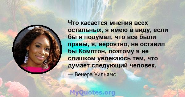 Что касается мнения всех остальных, я имею в виду, если бы я подумал, что все были правы, я, вероятно, не оставил бы Комптон, поэтому я не слишком увлекаюсь тем, что думает следующий человек.