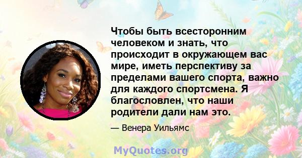 Чтобы быть всесторонним человеком и знать, что происходит в окружающем вас мире, иметь перспективу за пределами вашего спорта, важно для каждого спортсмена. Я благословлен, что наши родители дали нам это.