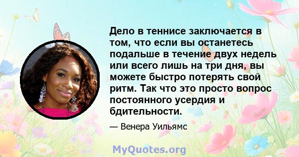 Дело в теннисе заключается в том, что если вы останетесь подальше в течение двух недель или всего лишь на три дня, вы можете быстро потерять свой ритм. Так что это просто вопрос постоянного усердия и бдительности.