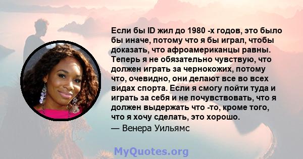 Если бы ID жил до 1980 -х годов, это было бы иначе, потому что я бы играл, чтобы доказать, что афроамериканцы равны. Теперь я не обязательно чувствую, что должен играть за чернокожих, потому что, очевидно, они делают