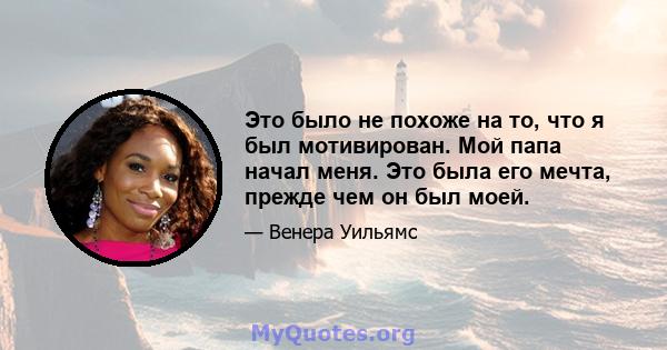 Это было не похоже на то, что я был мотивирован. Мой папа начал меня. Это была его мечта, прежде чем он был моей.