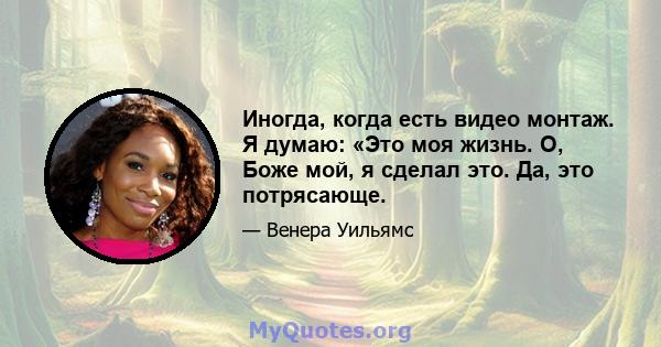 Иногда, когда есть видео монтаж. Я думаю: «Это моя жизнь. О, Боже мой, я сделал это. Да, это потрясающе.