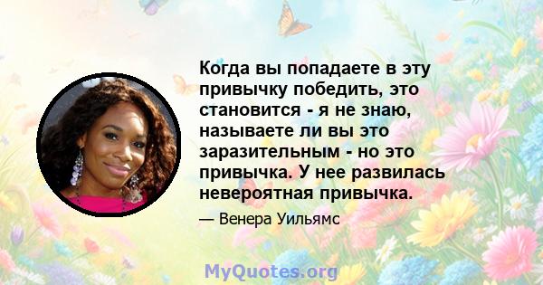 Когда вы попадаете в эту привычку победить, это становится - я не знаю, называете ли вы это заразительным - но это привычка. У нее развилась невероятная привычка.