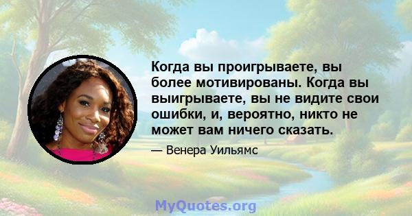 Когда вы проигрываете, вы более мотивированы. Когда вы выигрываете, вы не видите свои ошибки, и, вероятно, никто не может вам ничего сказать.