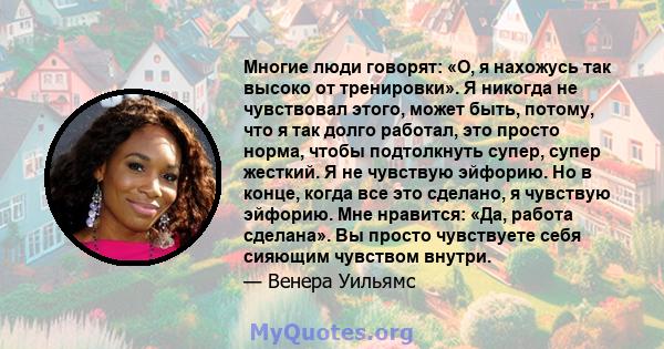 Многие люди говорят: «О, я нахожусь так высоко от тренировки». Я никогда не чувствовал этого, может быть, потому, что я так долго работал, это просто норма, чтобы подтолкнуть супер, супер жесткий. Я не чувствую эйфорию. 