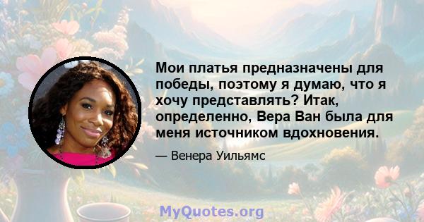 Мои платья предназначены для победы, поэтому я думаю, что я хочу представлять? Итак, определенно, Вера Ван была для меня источником вдохновения.