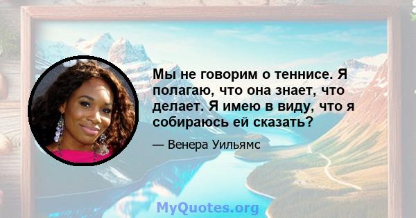 Мы не говорим о теннисе. Я полагаю, что она знает, что делает. Я имею в виду, что я собираюсь ей сказать?