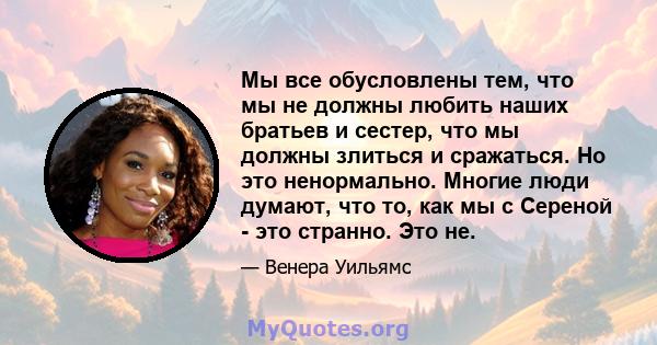 Мы все обусловлены тем, что мы не должны любить наших братьев и сестер, что мы должны злиться и сражаться. Но это ненормально. Многие люди думают, что то, как мы с Сереной - это странно. Это не.