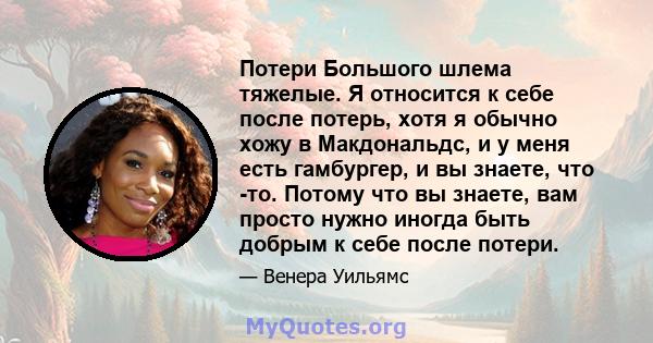 Потери Большого шлема тяжелые. Я относится к себе после потерь, хотя я обычно хожу в Макдональдс, и у меня есть гамбургер, и вы знаете, что -то. Потому что вы знаете, вам просто нужно иногда быть добрым к себе после