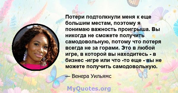 Потери подтолкнули меня к еще большим местам, поэтому я понимаю важность проигрыша. Вы никогда не сможете получить самодовольную, потому что потеря всегда не за горами. Это в любой игре, в которой вы находитесь - в