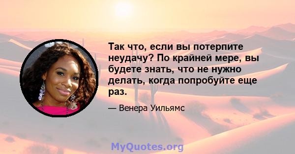 Так что, если вы потерпите неудачу? По крайней мере, вы будете знать, что не нужно делать, когда попробуйте еще раз.