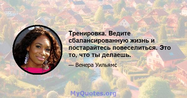 Тренировка. Ведите сбалансированную жизнь и постарайтесь повеселиться. Это то, что ты делаешь.