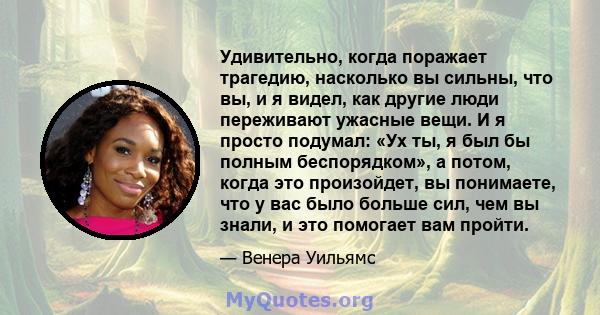 Удивительно, когда поражает трагедию, насколько вы сильны, что вы, и я видел, как другие люди переживают ужасные вещи. И я просто подумал: «Ух ты, я был бы полным беспорядком», а потом, когда это произойдет, вы