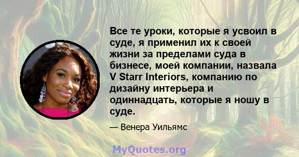 Все те уроки, которые я усвоил в суде, я применил их к своей жизни за пределами суда в бизнесе, моей компании, назвала V Starr Interiors, компанию по дизайну интерьера и одиннадцать, которые я ношу в суде.