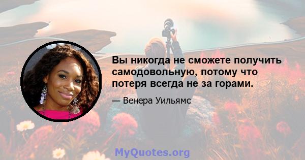 Вы никогда не сможете получить самодовольную, потому что потеря всегда не за горами.