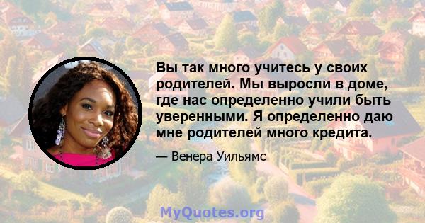 Вы так много учитесь у своих родителей. Мы выросли в доме, где нас определенно учили быть уверенными. Я определенно даю мне родителей много кредита.