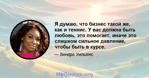 Я думаю, что бизнес такой же, как и теннис. У вас должна быть любовь, это помогает, иначе это слишком сильное давление, чтобы быть в курсе.