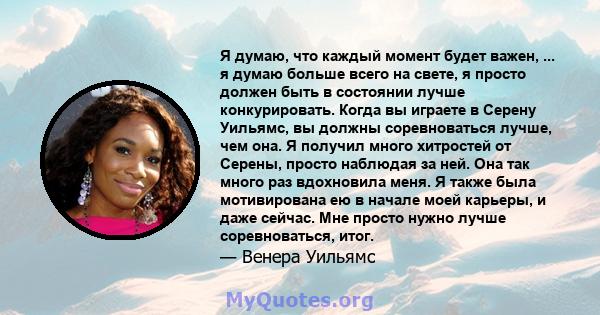 Я думаю, что каждый момент будет важен, ... я думаю больше всего на свете, я просто должен быть в состоянии лучше конкурировать. Когда вы играете в Серену Уильямс, вы должны соревноваться лучше, чем она. Я получил много 