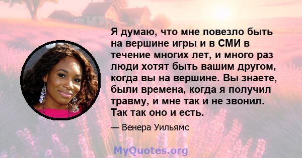 Я думаю, что мне повезло быть на вершине игры и в СМИ в течение многих лет, и много раз люди хотят быть вашим другом, когда вы на вершине. Вы знаете, были времена, когда я получил травму, и мне так и не звонил. Так так