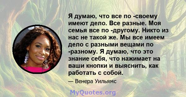 Я думаю, что все по -своему имеют дело. Все разные. Моя семья все по -другому. Никто из нас не такой же. Мы все имеем дело с разными вещами по -разному. Я думаю, что это знание себя, что нажимает на ваши кнопки и