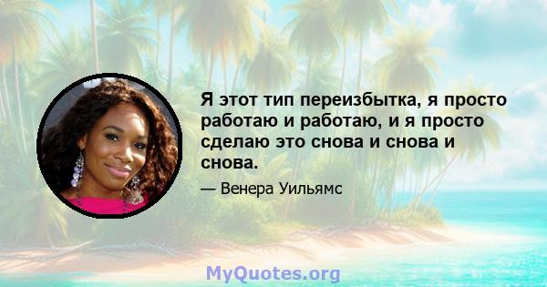 Я этот тип переизбытка, я просто работаю и работаю, и я просто сделаю это снова и снова и снова.