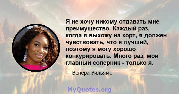 Я не хочу никому отдавать мне преимущество. Каждый раз, когда я выхожу на корт, я должен чувствовать, что я лучший, поэтому я могу хорошо конкурировать. Много раз, мой главный соперник - только я.